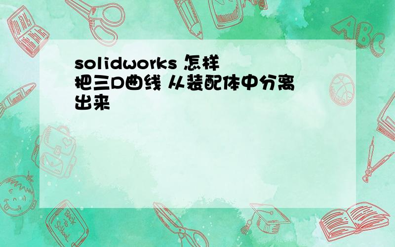 solidworks 怎样 把三D曲线 从装配体中分离 出来