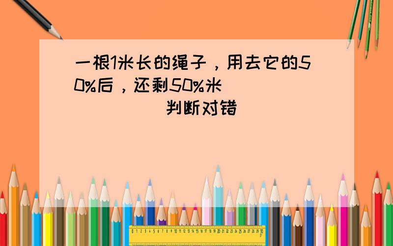 一根1米长的绳子，用去它的50%后，还剩50%米．______．（判断对错）