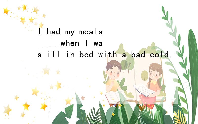 I had my meals ____when I was ill in bed with a bad cold.