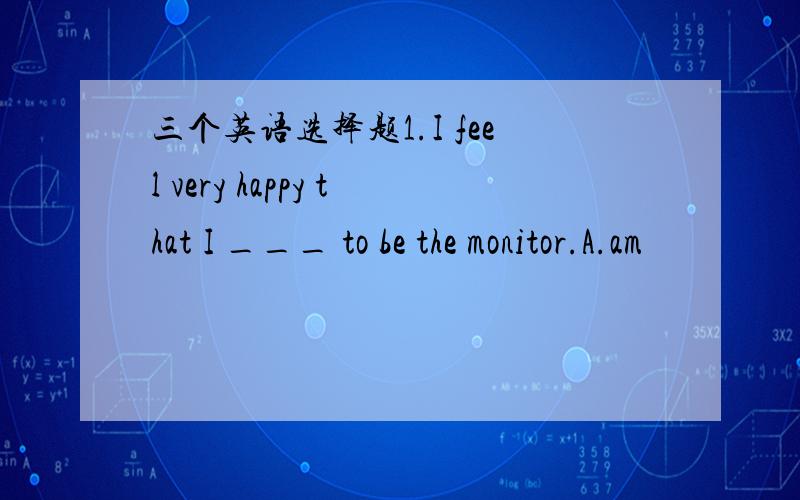 三个英语选择题1.I feel very happy that I ___ to be the monitor.A.am