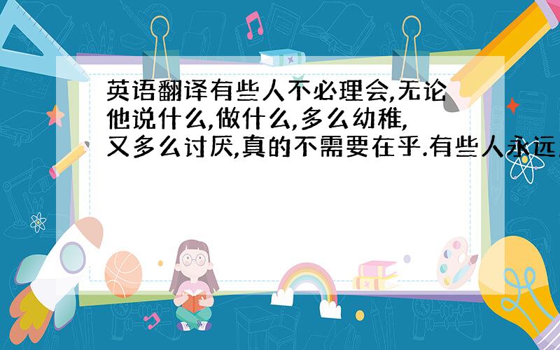 英语翻译有些人不必理会,无论他说什么,做什么,多么幼稚,又多么讨厌,真的不需要在乎.有些人永远成不了你的敌人,不必抬举他