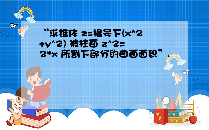 “求锥体 z=根号下(x^2+y^2) 被柱面 z^2=2*x 所割下部分的曲面面积”.