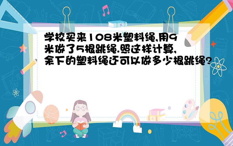 学校买来108米塑料绳,用9米做了5根跳绳.照这样计算,余下的塑料绳还可以做多少根跳绳?