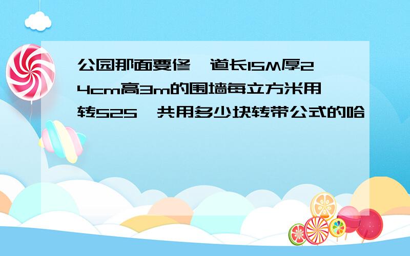 公园那面要修一道长15M厚24cm高3m的围墙每立方米用转525一共用多少块转带公式的哈