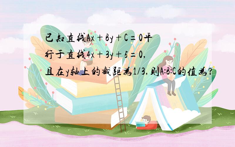 已知直线Ax+By+C=0平行于直线4x+3y+5=0,且在y轴上的截距为1/3,则A:B:C的值为?