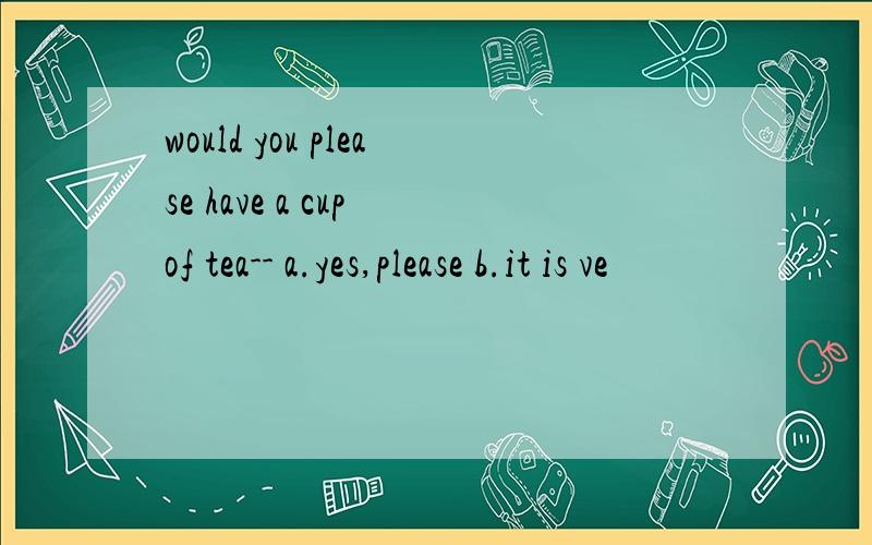 would you please have a cup of tea-- a.yes,please b.it is ve