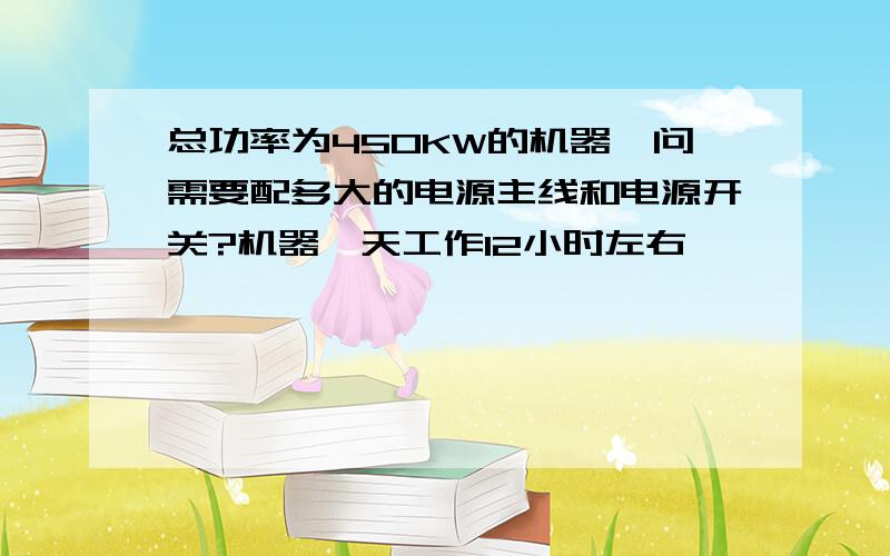 总功率为450KW的机器,问需要配多大的电源主线和电源开关?机器一天工作12小时左右