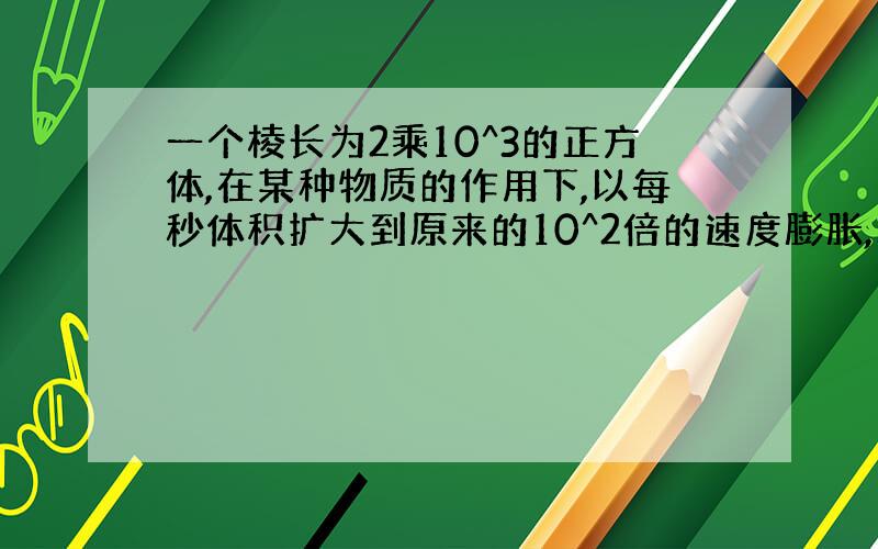 一个棱长为2乘10^3的正方体,在某种物质的作用下,以每秒体积扩大到原来的10^2倍的速度膨胀,求10秒后该正方体的体积