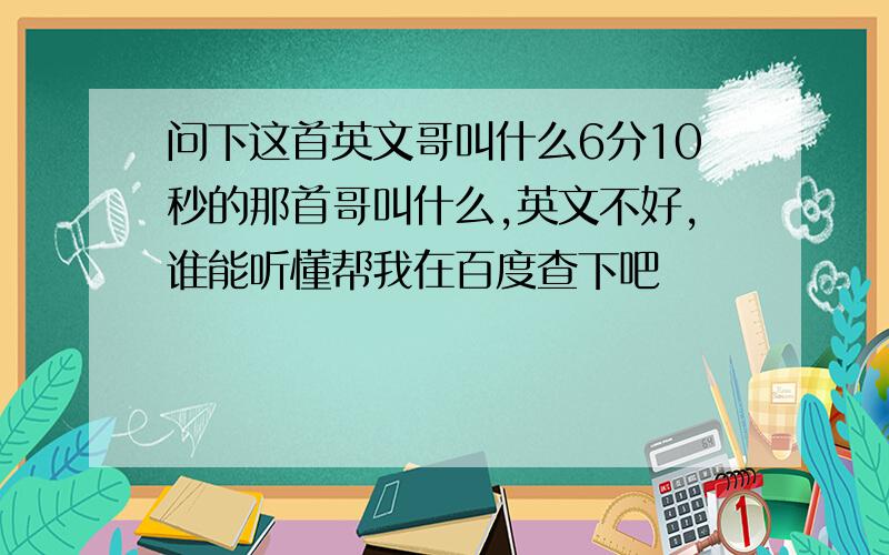 问下这首英文哥叫什么6分10秒的那首哥叫什么,英文不好,谁能听懂帮我在百度查下吧