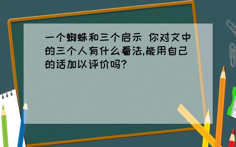 一个蜘蛛和三个启示 你对文中的三个人有什么看法,能用自己的话加以评价吗?