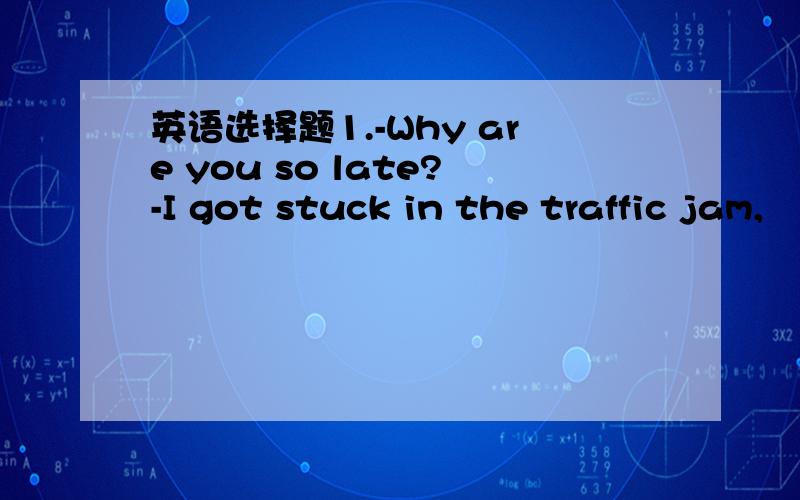 英语选择题1.-Why are you so late?-I got stuck in the traffic jam,