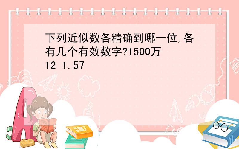 下列近似数各精确到哪一位,各有几个有效数字?1500万 12 1.57