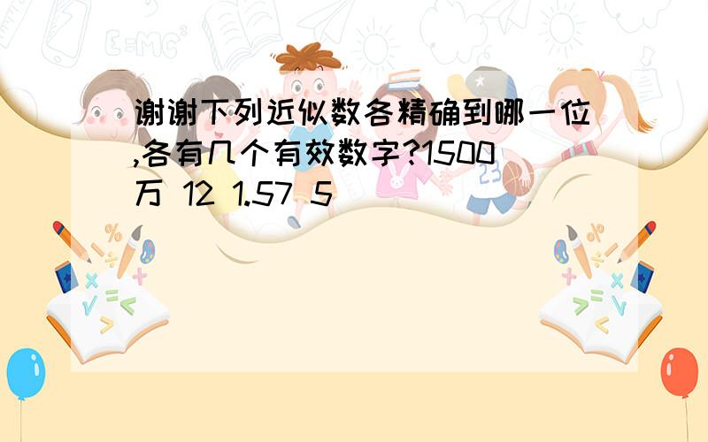 谢谢下列近似数各精确到哪一位,各有几个有效数字?1500万 12 1.57 5