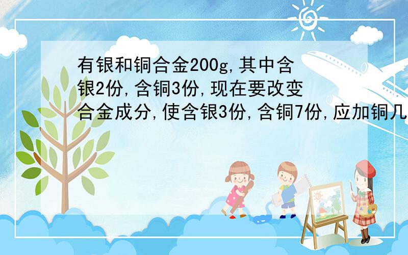 有银和铜合金200g,其中含银2份,含铜3份,现在要改变合金成分,使含银3份,含铜7份,应加铜几克