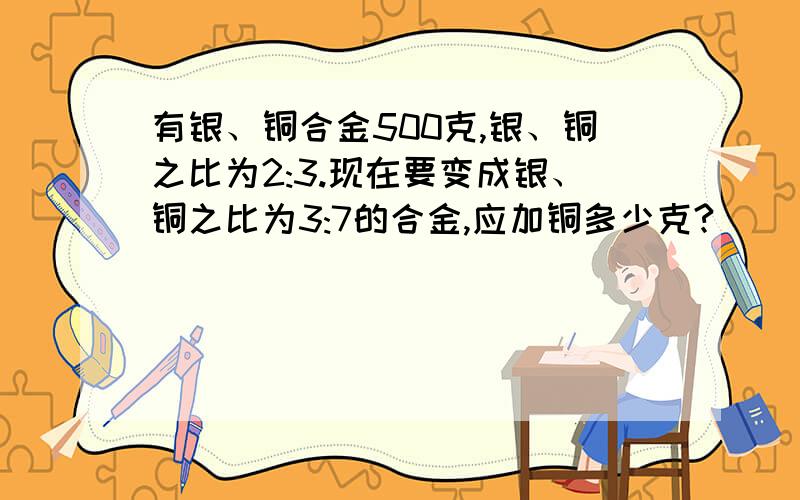 有银、铜合金500克,银、铜之比为2:3.现在要变成银、铜之比为3:7的合金,应加铜多少克?