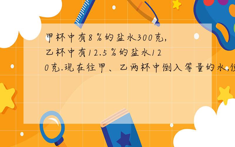 甲杯中有8％的盐水300克,乙杯中有12.5％的盐水120克.现在往甲、乙两杯中倒入等量的水,使两杯中盐水的浓度一样,那