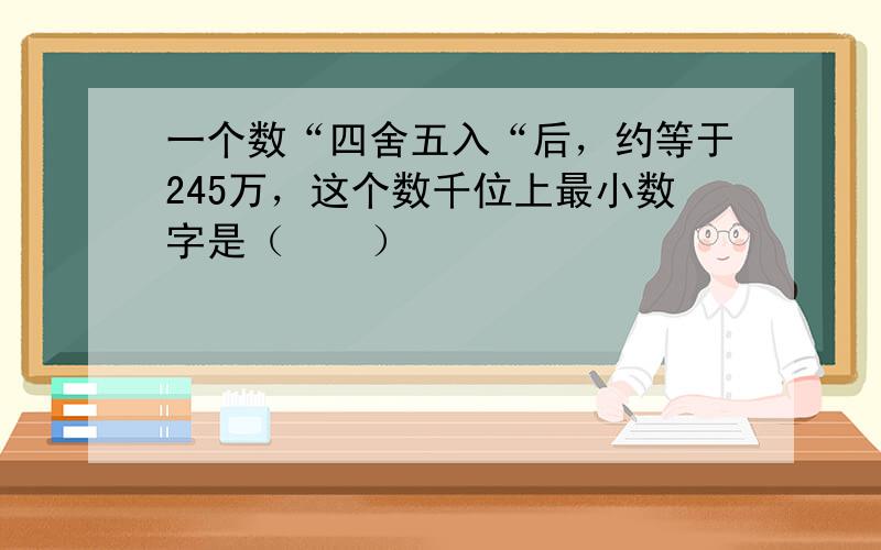 一个数“四舍五入“后，约等于245万，这个数千位上最小数字是（　　）