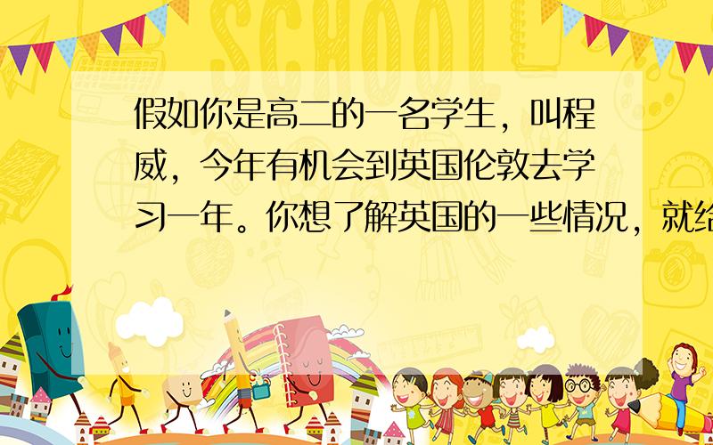 假如你是高二的一名学生，叫程威，今年有机会到英国伦敦去学习一年。你想了解英国的一些情况，就给在英国的笔友Jack发了邮件