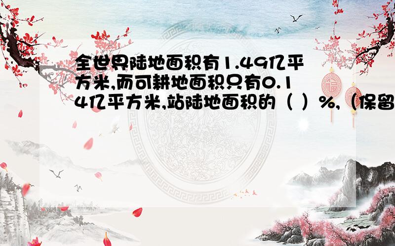 全世界陆地面积有1.49亿平方米,而可耕地面积只有0.14亿平方米,站陆地面积的（ ）%,（保留两位小数）.