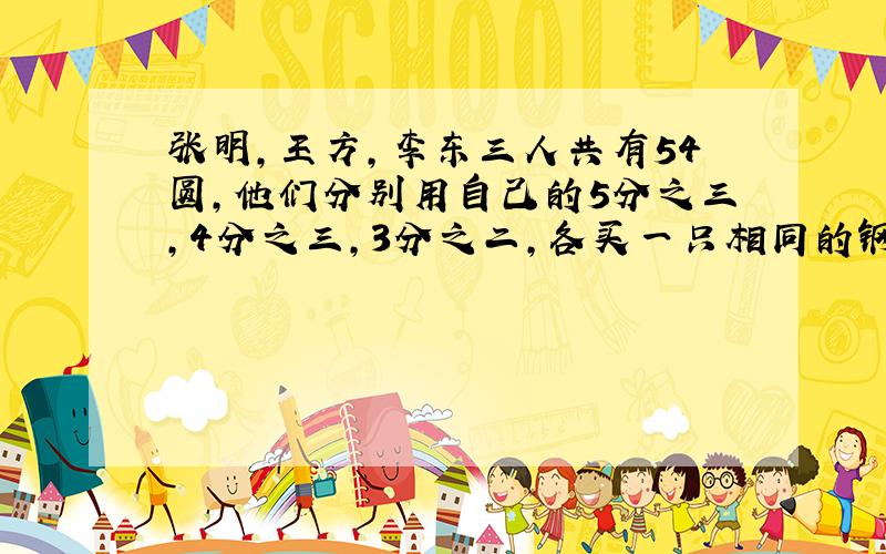 张明,王方,李东三人共有54圆,他们分别用自己的5分之三,4分之三,3分之二,各买一只相同的钢笔,那么张明、李东二人剩下