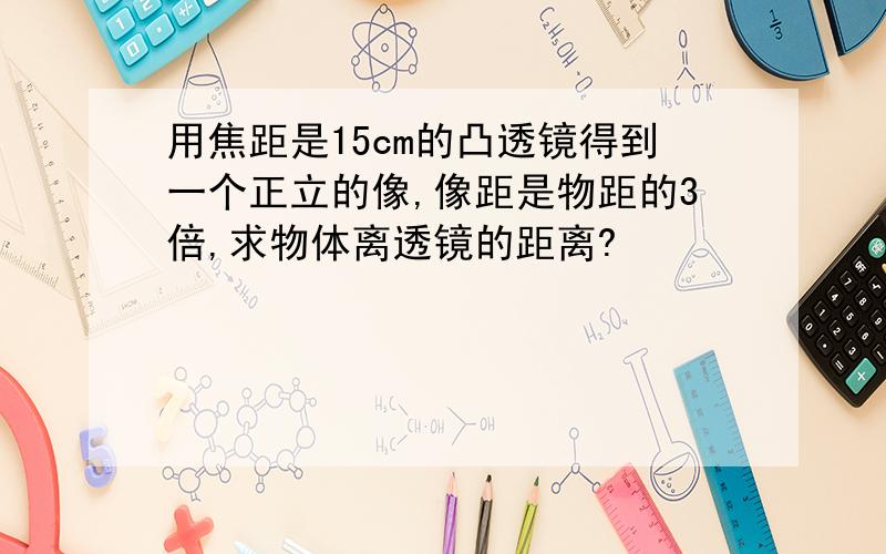 用焦距是15cm的凸透镜得到一个正立的像,像距是物距的3倍,求物体离透镜的距离?