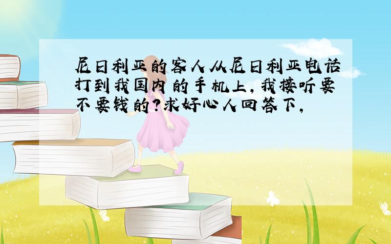 尼日利亚的客人从尼日利亚电话打到我国内的手机上,我接听要不要钱的?求好心人回答下,