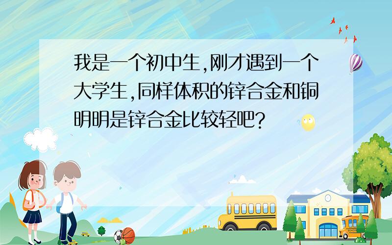 我是一个初中生,刚才遇到一个大学生,同样体积的锌合金和铜明明是锌合金比较轻吧?