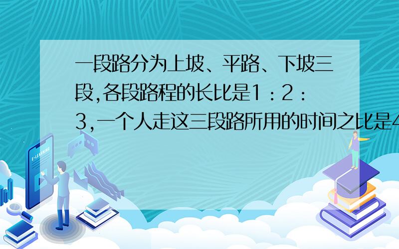 一段路分为上坡、平路、下坡三段,各段路程的长比是1：2：3,一个人走这三段路所用的时间之比是4：5：6,已知他上坡时的速