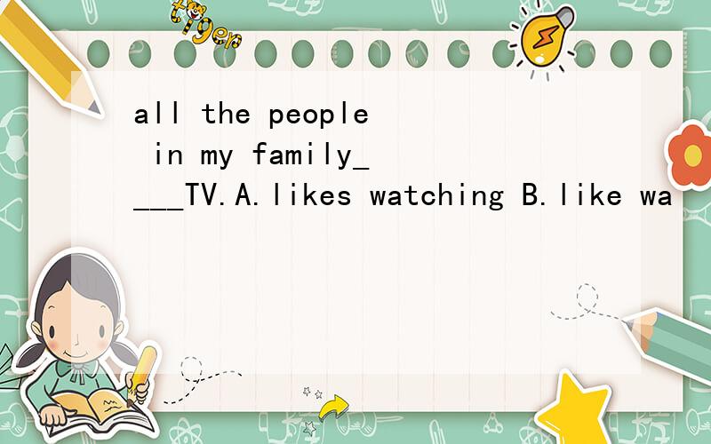 all the people in my family____TV.A.likes watching B.like wa