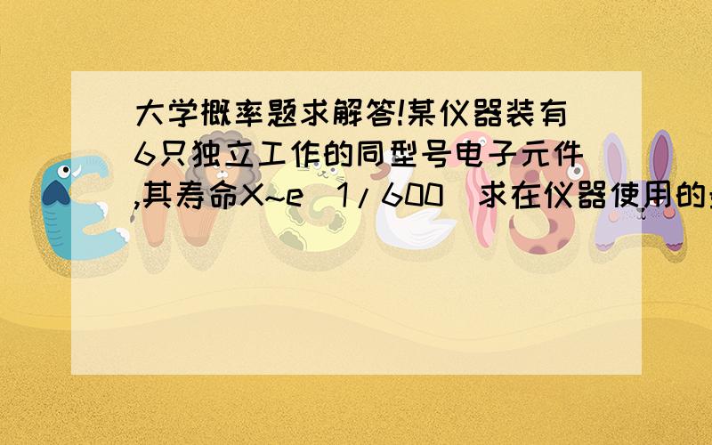 大学概率题求解答!某仪器装有6只独立工作的同型号电子元件,其寿命X~e（1/600）求在仪器使用的最初200小时内,恰有