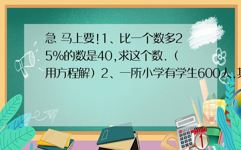 急 马上要!1、比一个数多25%的数是40,求这个数.（用方程解）2、一所小学有学生600人,其中55%是男生.女生有多