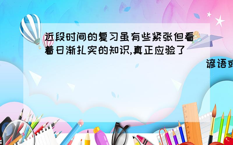 近段时间的复习虽有些紧张但看着日渐扎实的知识,真正应验了_______________谚语或歇后语