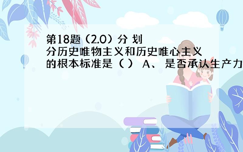 第18题 (2.0) 分 划分历史唯物主义和历史唯心主义的根本标准是（ ） A、 是否承认生产力决定生产关系