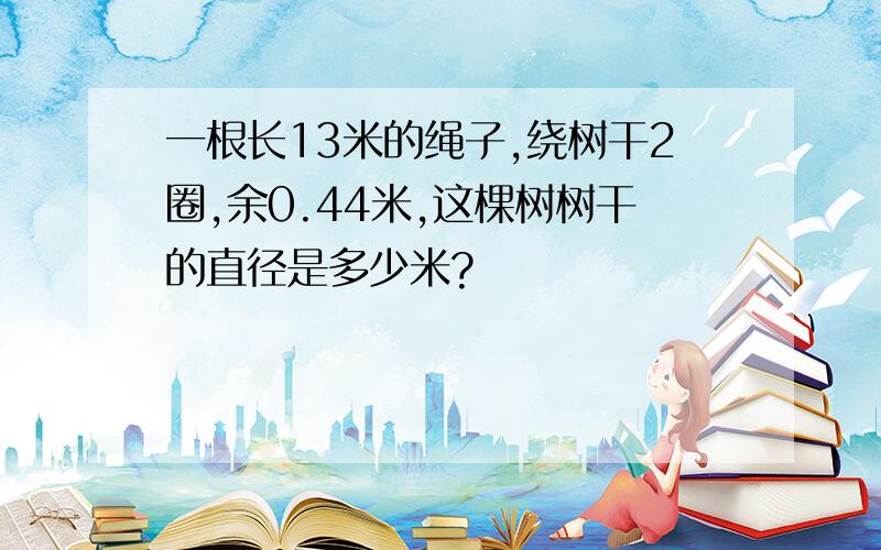 一根长13米的绳子,绕树干2圈,余0.44米,这棵树树干的直径是多少米?