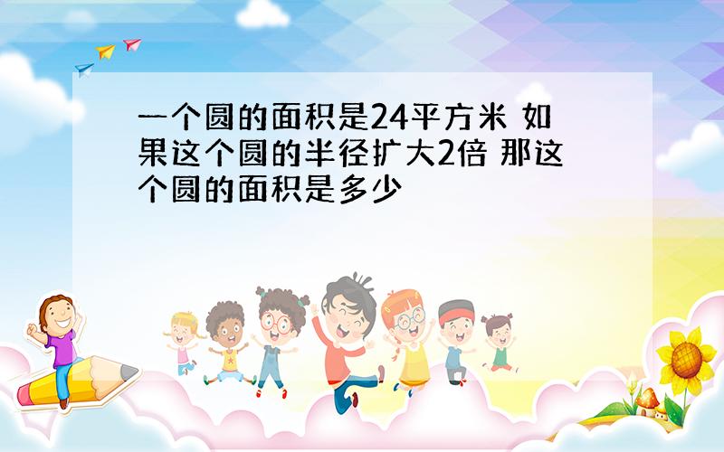 一个圆的面积是24平方米 如果这个圆的半径扩大2倍 那这个圆的面积是多少