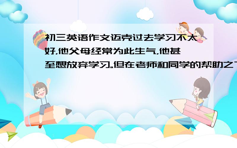 初三英语作文迈克过去学习不太好，他父母经常为此生气，他甚至想放弃学习。但在老师和同学的帮助之下，他下决心努力学习。他变了