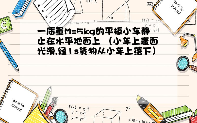 一质量M=5kg的平板小车静止在水平地面上 （小车上表面光滑,经1s货物从小车上落下）