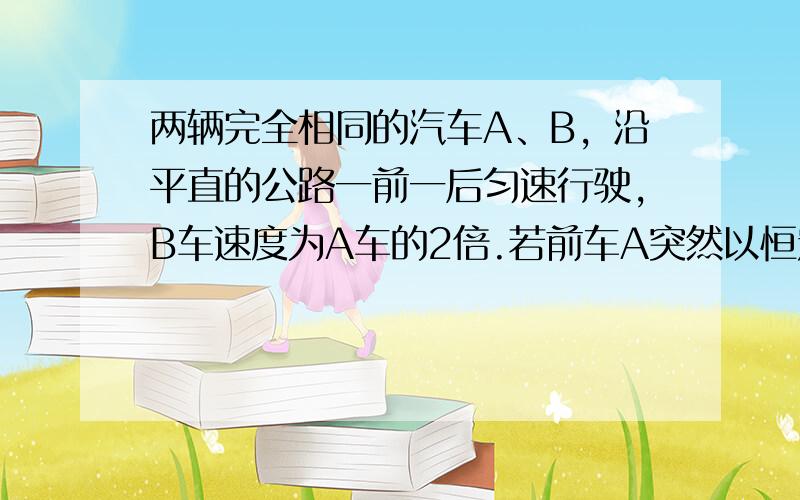 两辆完全相同的汽车A、B，沿平直的公路一前一后匀速行驶，B车速度为A车的2倍.若前车A突然以恒定的加速度刹车，在它刚停住