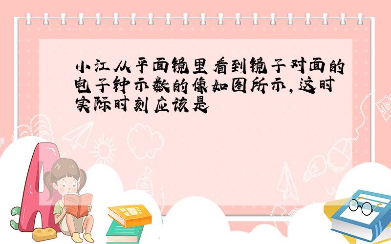 小江从平面镜里看到镜子对面的电子钟示数的像如图所示,这时实际时刻应该是