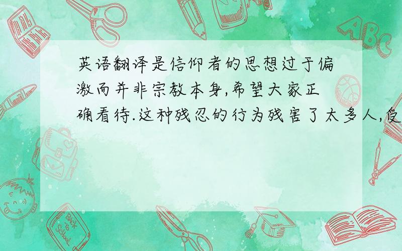 英语翻译是信仰者的思想过于偏激而并非宗教本身,希望大家正确看待.这种残忍的行为残害了太多人,受伤的不仅是身体更是自尊和心