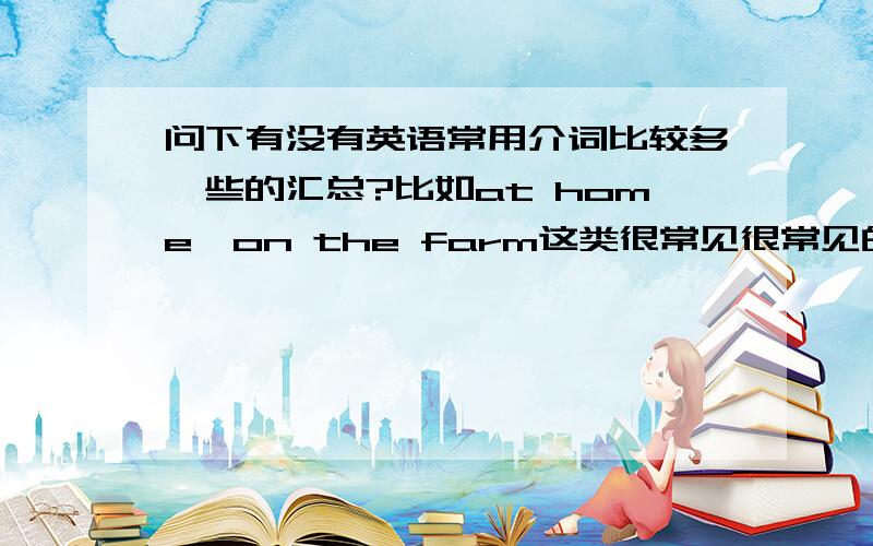 问下有没有英语常用介词比较多一些的汇总?比如at home,on the farm这类很常见很常见的介词固定搭配?