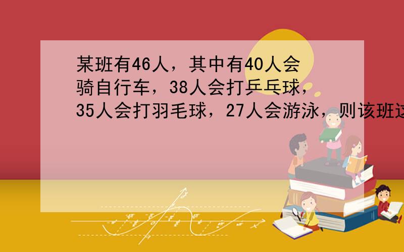 某班有46人，其中有40人会骑自行车，38人会打乒乓球，35人会打羽毛球，27人会游泳，则该班这四项运动都会的至少有__