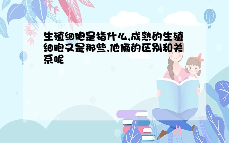 生殖细胞是指什么,成熟的生殖细胞又是那些,他俩的区别和关系呢