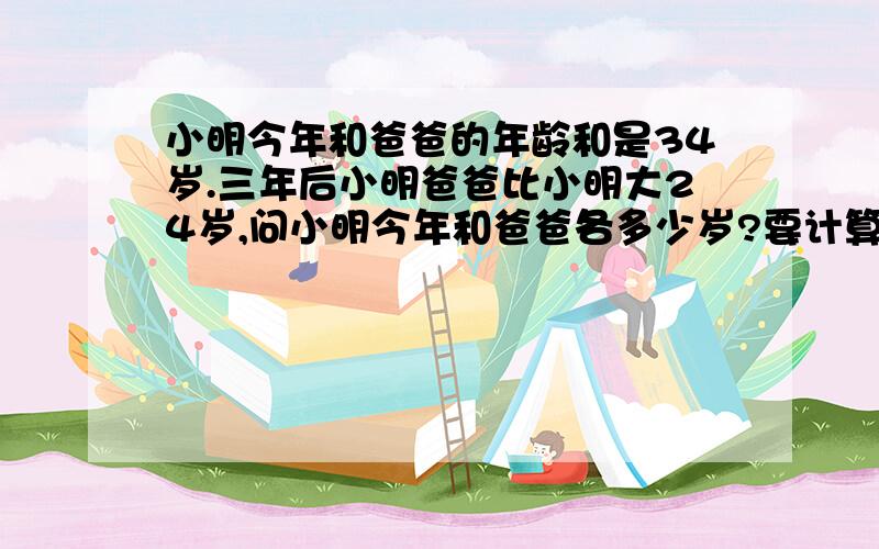 小明今年和爸爸的年龄和是34岁.三年后小明爸爸比小明大24岁,问小明今年和爸爸各多少岁?要计算不要方程