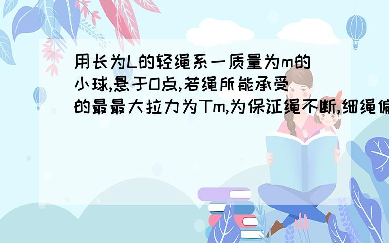 用长为L的轻绳系一质量为m的小球,悬于O点,若绳所能承受的最最大拉力为Tm,为保证绳不断,细绳偏离竖直