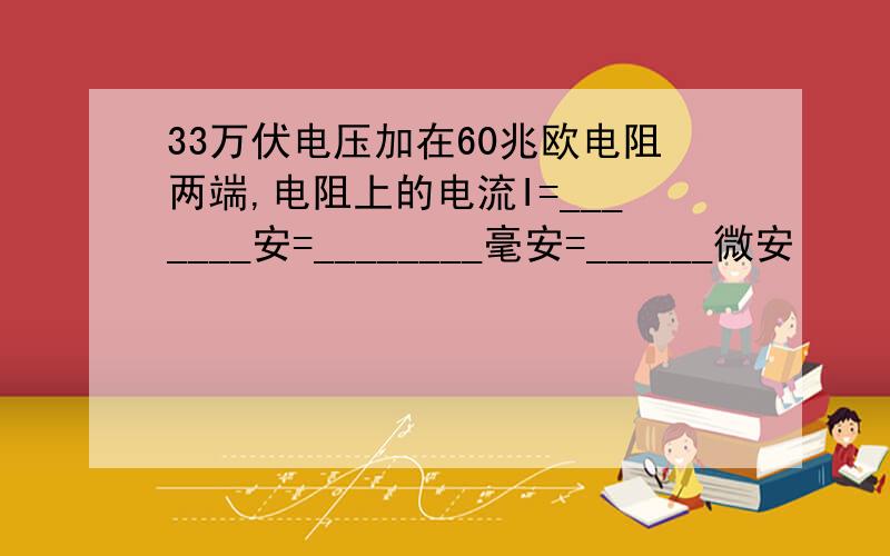 33万伏电压加在60兆欧电阻两端,电阻上的电流I=_______安=________毫安=______微安