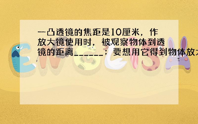 一凸透镜的焦距是10厘米，作放大镜使用时，被观察物体到透镜的距离______；要想用它得到物体放大的实像，该物体到透镜的