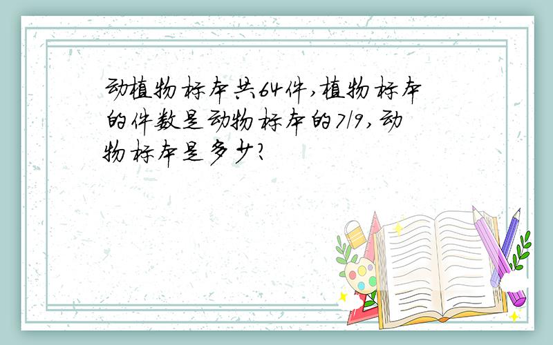 动植物标本共64件,植物标本的件数是动物标本的7/9,动物标本是多少?