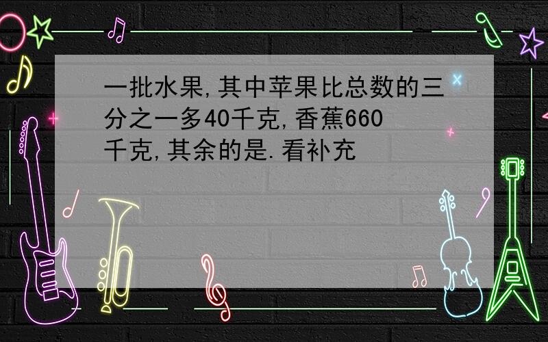 一批水果,其中苹果比总数的三分之一多40千克,香蕉660千克,其余的是.看补充