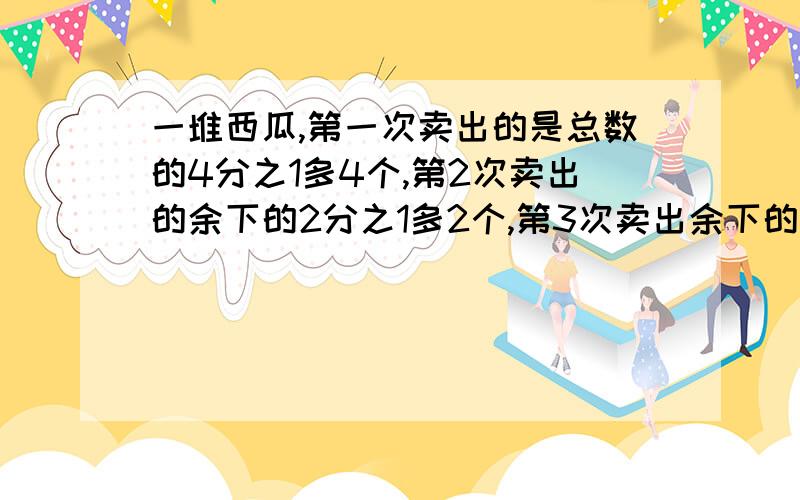 一堆西瓜,第一次卖出的是总数的4分之1多4个,第2次卖出的余下的2分之1多2个,第3次卖出余下的2分之1多2个